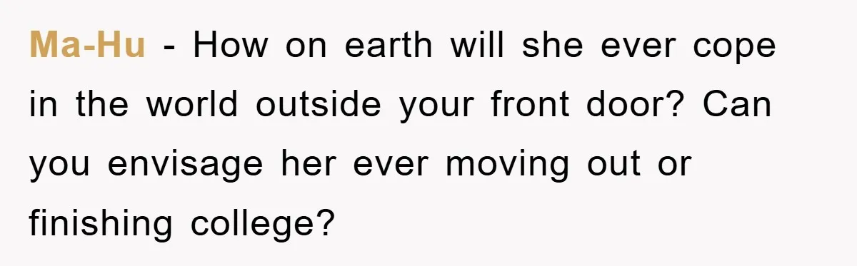 Daughter’s Misophonia Has Kept Mom Silent For Years, Now She Wants Her Voice Back, And It’s Causing A Rift Ma-Hu − How on earth will she ever cope in the world outside your front door? Can you envisage her ever moving out or finishing college?