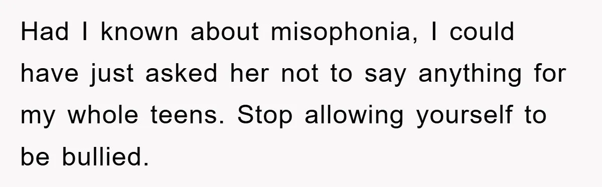 Daughter’s Misophonia Has Kept Mom Silent For Years, Now She Wants Her Voice Back, And It’s Causing A Rift Had I known about misophonia, I could have just asked her not to say anything for my whole teens. Stop allowing yourself to be bullied.