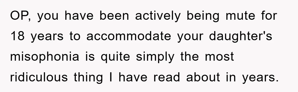 Daughter’s Misophonia Has Kept Mom Silent For Years, Now She Wants Her Voice Back, And It’s Causing A Rift OP, you have been actively being mute for 18 years to accommodate your daughter's misophonia is quite simply the most ridiculous thing I have read about in years.