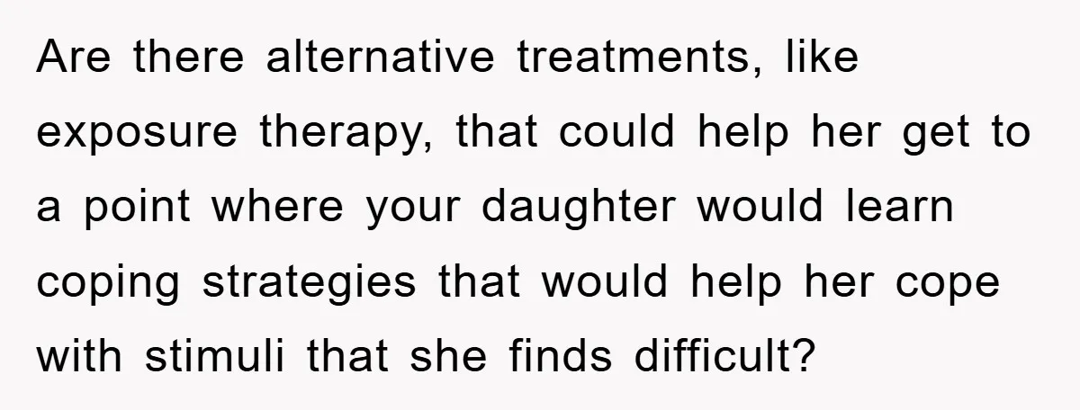 Daughter’s Misophonia Has Kept Mom Silent For Years, Now She Wants Her Voice Back, And It’s Causing A Rift Are there alternative treatments, like exposure therapy, that could help her get to a point where your daughter would learn coping strategies that would help her cope with stimuli that...