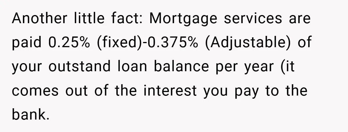 Another little fact: Mortgage services are paid 0.25% (fixed)-0.375% (Adjustable) of your outstand loan balance per year (it comes out of the interest you pay to the bank.