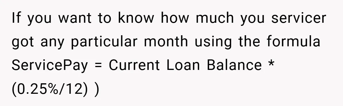 If you want to know how much you servicer got any particular month using the formula ServicePay = Current Loan Balance * (0.25%/12) )