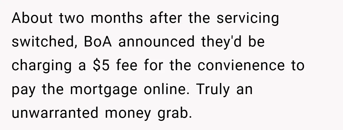 About two months after the servicing switched, BoA announced they'd be charging a $5 fee for the convienence to pay the mortgage online. Truly an unwarranted money grab.