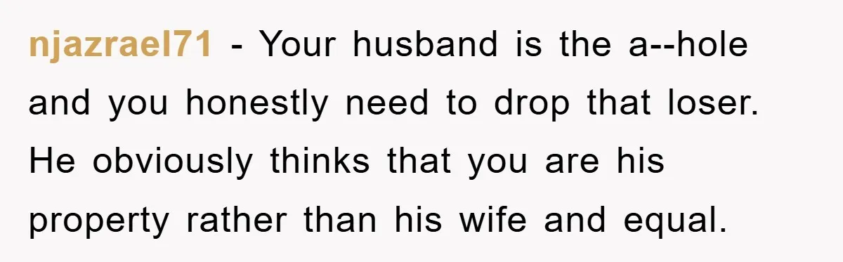 njazrael71 - Your husband is the a--hole and you honestly need to drop that loser. He obviously thinks that you are his property rather than his wife and equal.