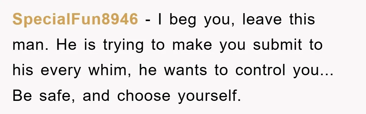 SpecialFun8946 - I beg you, leave this man. He is trying to make you submit to his every whim, he wants to control you... Be safe, and choose yourself.