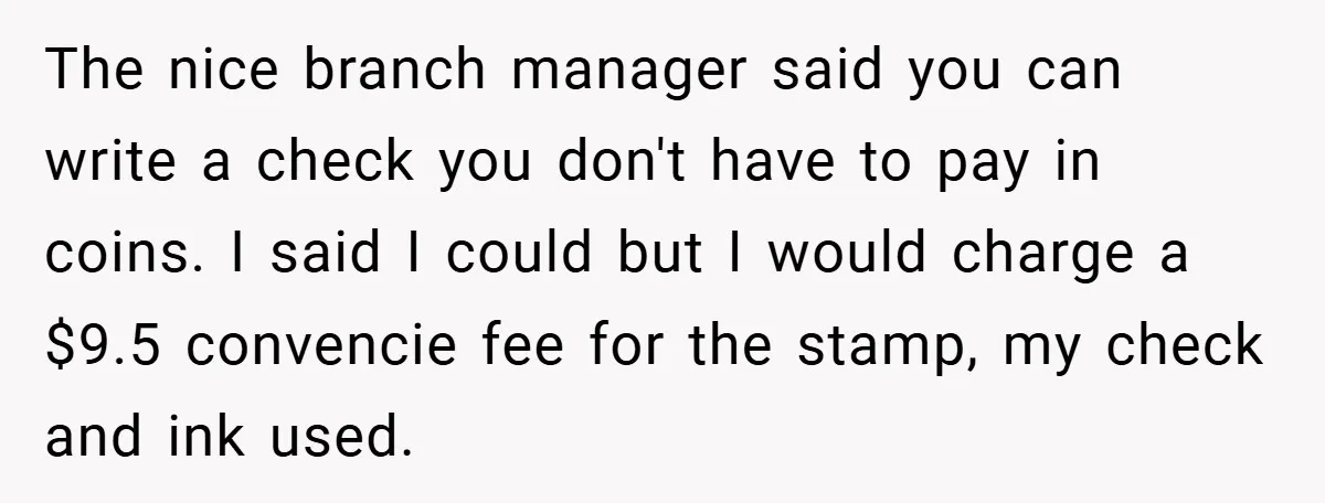 The nice branch manager said you can write a check you don't have to pay in coins. I said I could but I would charge a $9.5 convencie fee for...