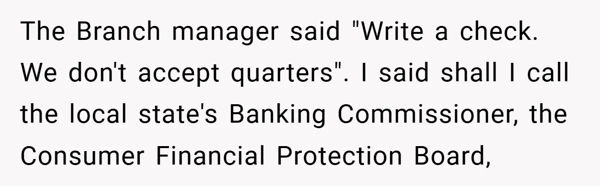 The Branch manager said "Write a check. We don't accept quarters". I said shall I call the local state's Banking Commissioner, the Consumer Financial Protection Board,
