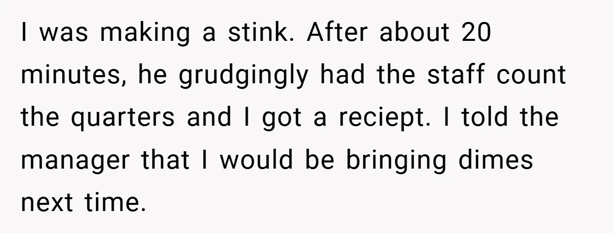 I was making a stink. After about 20 minutes, he grudgingly had the staff count the quarters and I got a reciept. I told the manager that I would be...