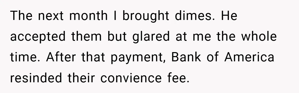 The next month I brought dimes. He accepted them but glared at me the whole time. After that payment, Bank of America resinded their convience fee.