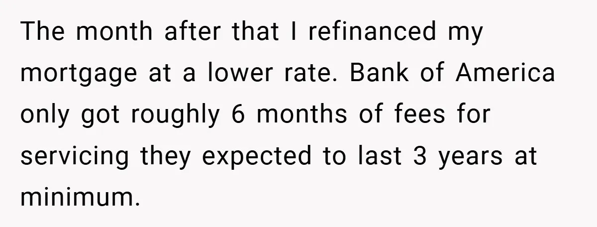 The month after that I refinanced my mortgage at a lower rate. Bank of America only got roughly 6 months of fees for servicing they expected to last 3 years...