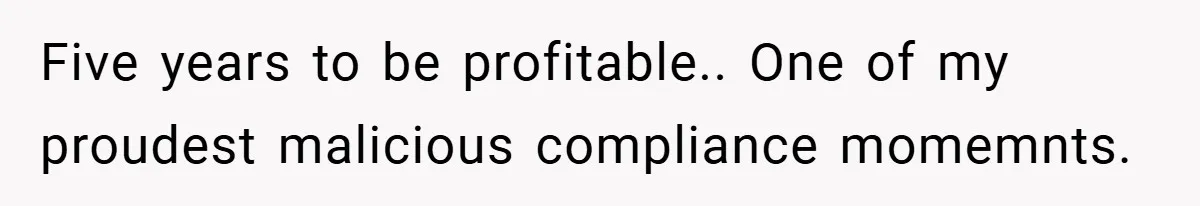 Five years to be profitable.. One of my proudest malicious compliance momemnts.