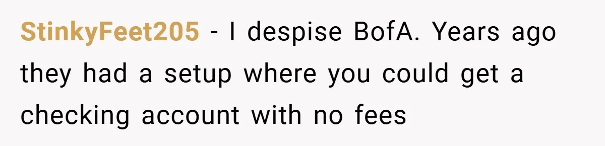 StinkyFeet205 − I despise BofA. Years ago they had a setup where you could get a checking account with no fees