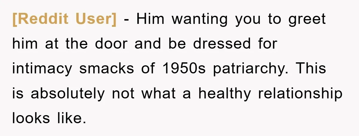 [Reddit User] - Him wanting you to greet him at the door and be dressed for intimacy smacks of 1950s patriarchy. This is absolutely not what a healthy relationship looks...