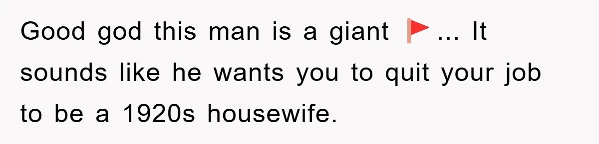 Good god this man is a giant 🚩... It sounds like he wants you to quit your job to be a 1920s housewife.