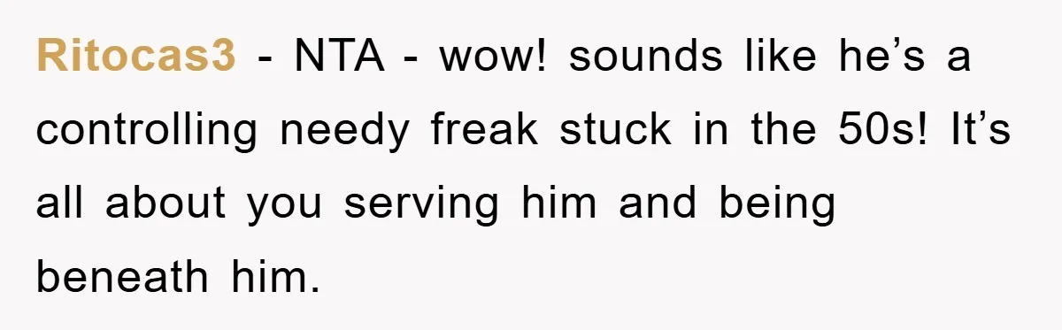 Ritocas3 - NTA - wow! sounds like he’s a controlling needy freak stuck in the 50s! It’s all about you serving him and being beneath him.