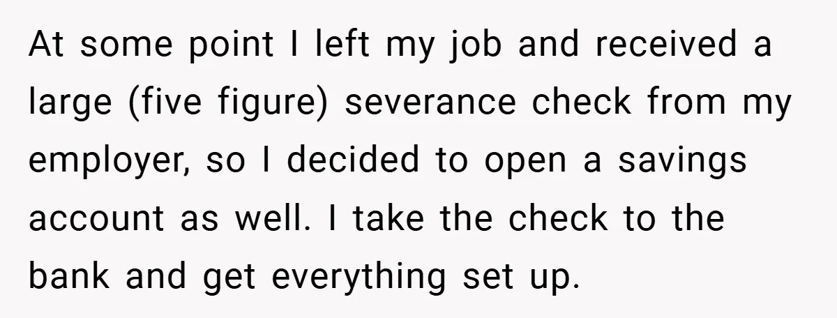 At some point I left my job and received a large (five figure) severance check from my employer, so I decided to open a savings account as well. I take...