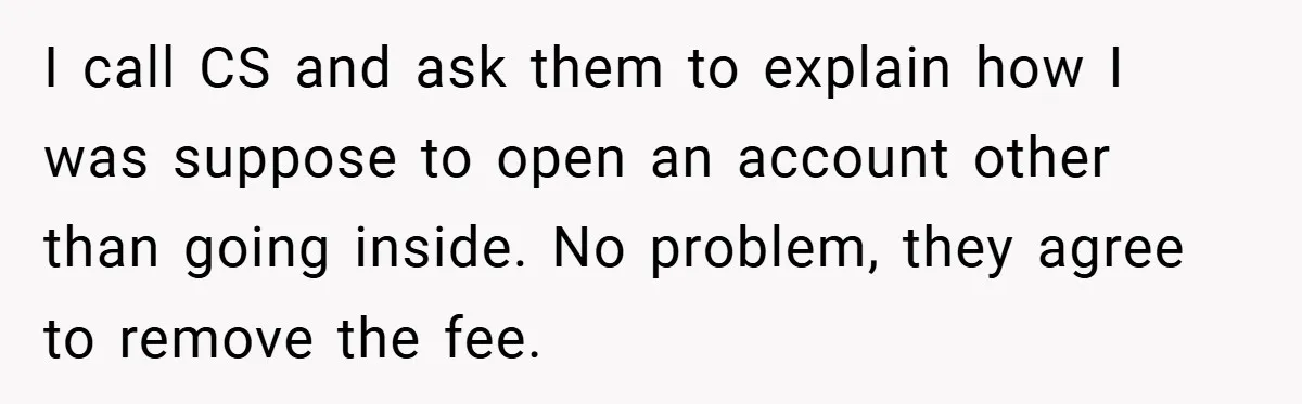 I call CS and ask them to explain how I was suppose to open an account other than going inside. No problem, they agree to remove the fee.