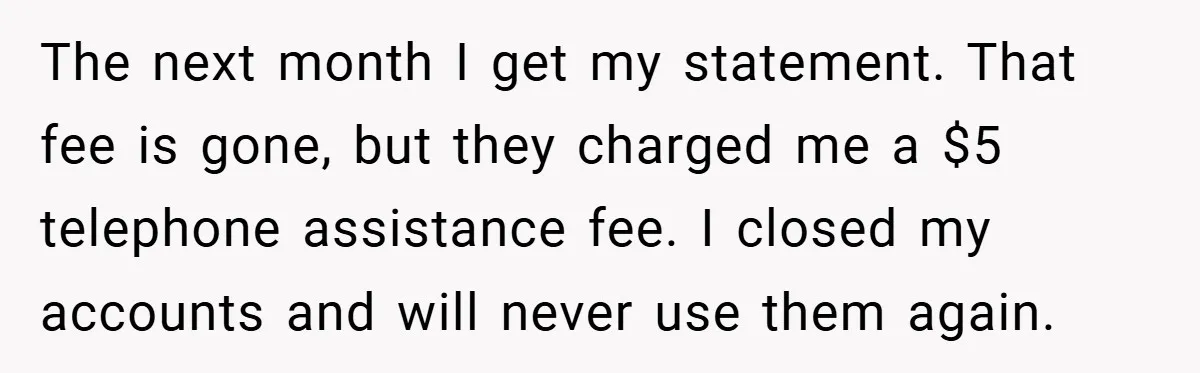 The next month I get my statement. That fee is gone, but they charged me a $5 telephone assistance fee. I closed my accounts and will never use them again.