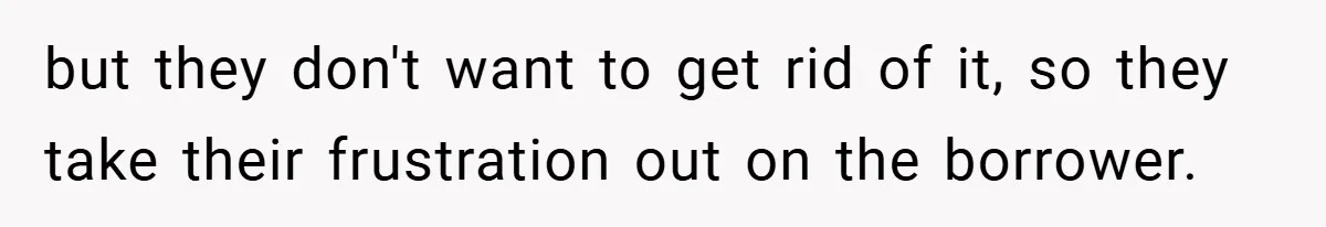 but they don't want to get rid of it, so they take their frustration out on the borrower.