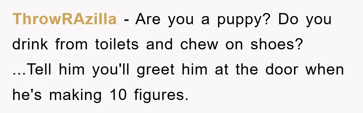 ThrowRAzilla - Are you a puppy? Do you drink from toilets and chew on shoes? ...Tell him you'll greet him at the door when he's making 10 figures.