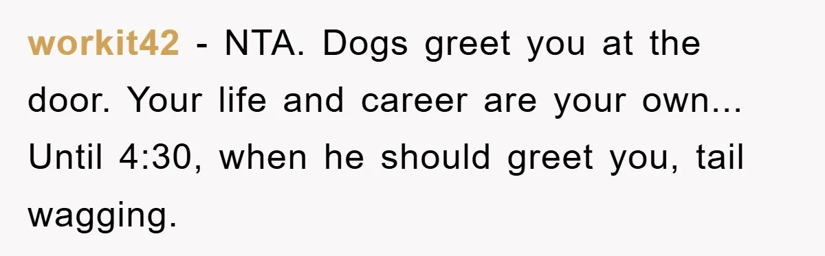 workit42 - NTA. Dogs greet you at the door. Your life and career are your own... Until 4:30, when he should greet you, tail wagging.