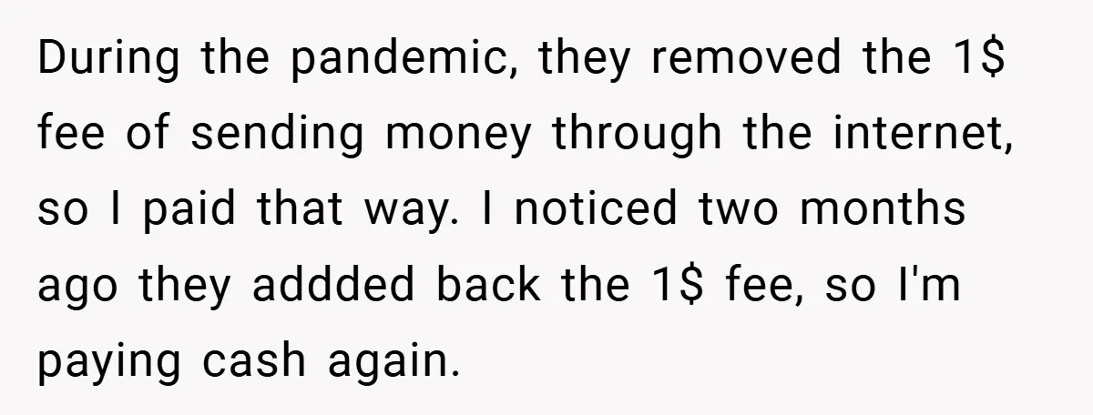 During the pandemic, they removed the 1$ fee of sending money through the internet, so I paid that way. I noticed two months ago they addded back the 1$ fee,...