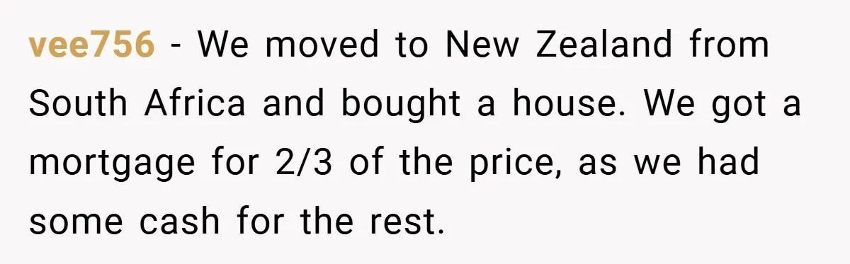vee756 − We moved to New Zealand from South Africa and bought a house. We got a mortgage for 2/3 of the price, as we had some cash for the...