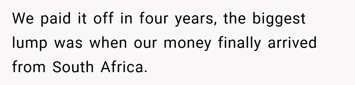 We paid it off in four years, the biggest lump was when our money finally arrived from South Africa.