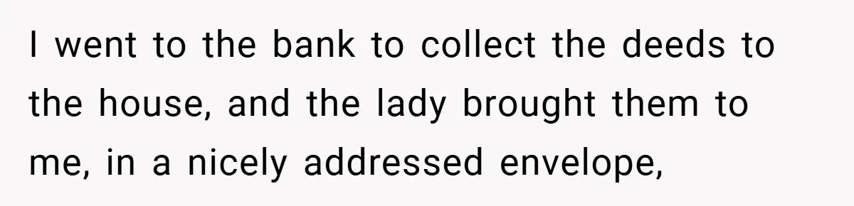 I went to the bank to collect the deeds to the house, and the lady brought them to me, in a nicely addressed envelope,