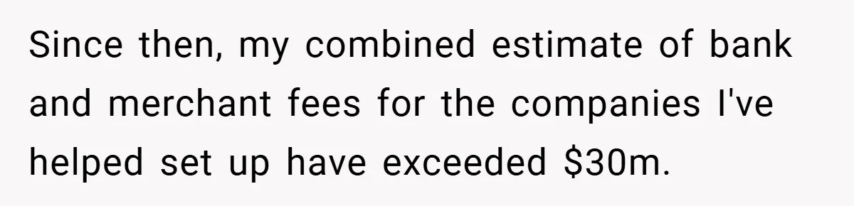 Since then, my combined estimate of bank and merchant fees for the companies I've helped set up have exceeded $30m.
