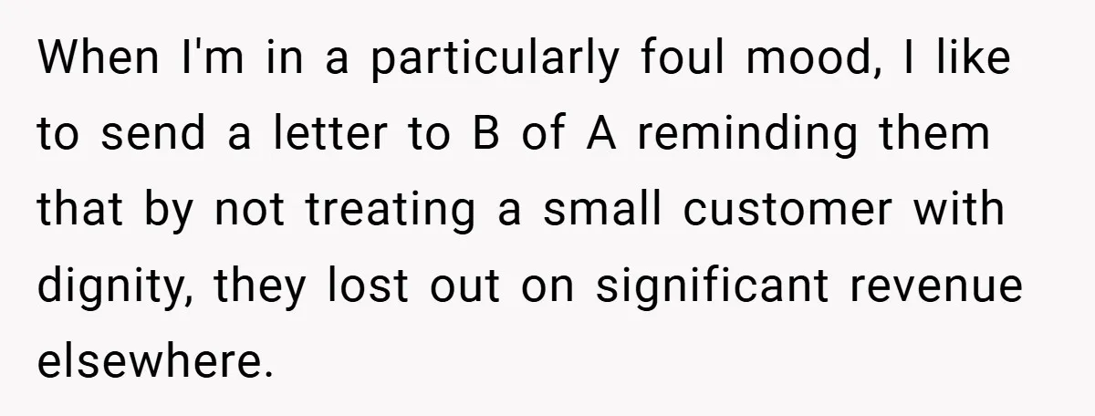 When I'm in a particularly foul mood, I like to send a letter to B of A reminding them that by not treating a small customer with dignity, they lost...