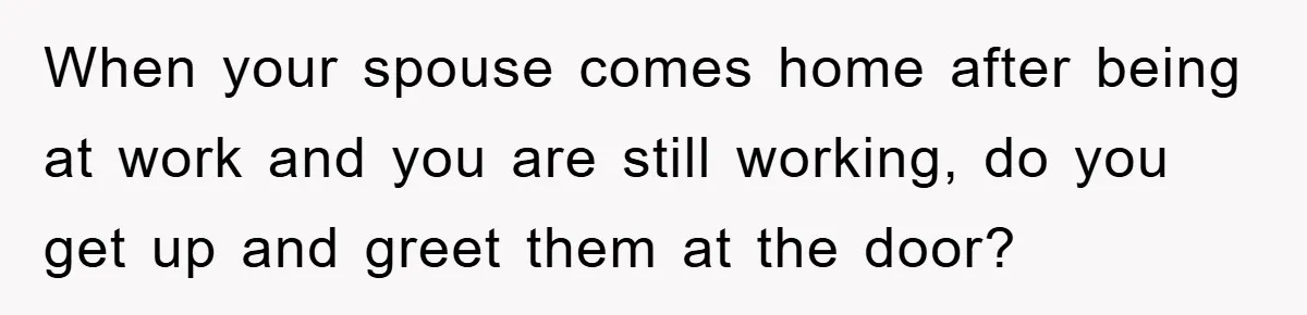 When your spouse comes home after being at work and you are still working, do you get up and greet them at the door?