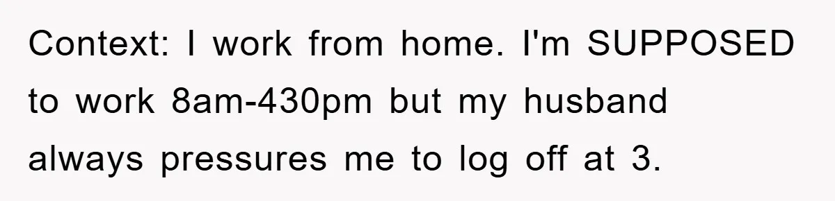 Context: I work from home. I'm SUPPOSED to work 8am-430pm but my husband always pressures me to log off at 3.