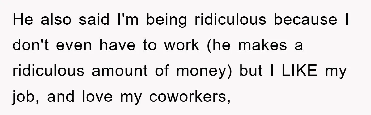 He also said I'm being ridiculous because I don't even have to work (he makes a ridiculous amount of money) but I LIKE my job, and love my coworkers,