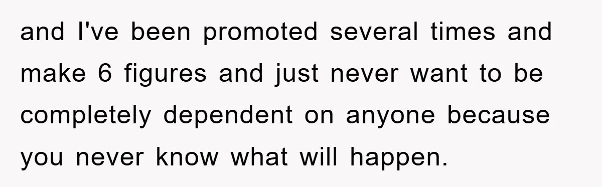 and I've been promoted several times and make 6 figures and just never want to be completely dependent on anyone because you never know what will happen.