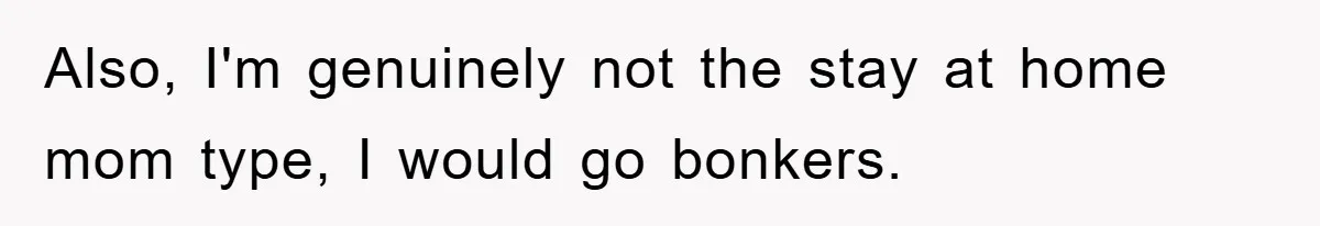 Also, I'm genuinely not the stay at home mom type, I would go bonkers.