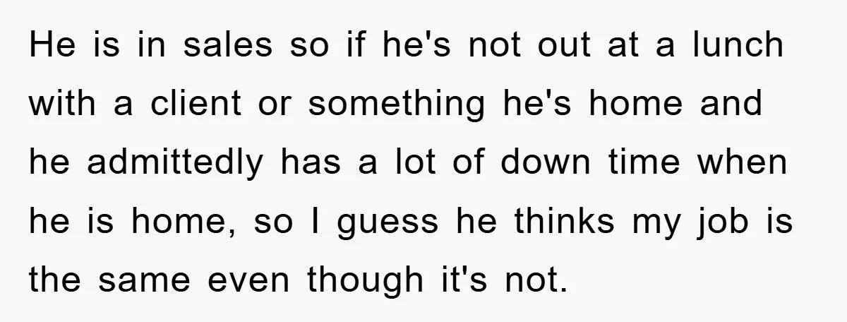 He is in sales so if he's not out at a lunch with a client or something he's home and he admittedly has a lot of down time when he...