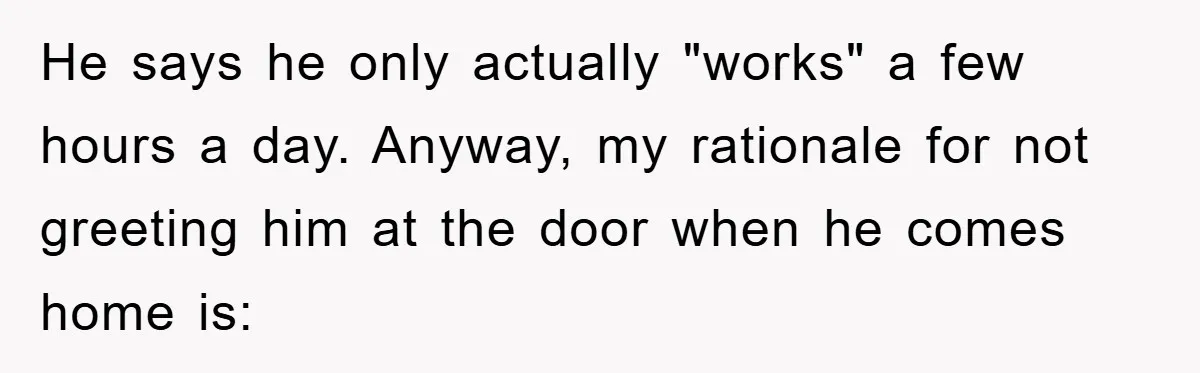 He says he only actually "works" a few hours a day. Anyway, my rationale for not greeting him at the door when he comes home is: