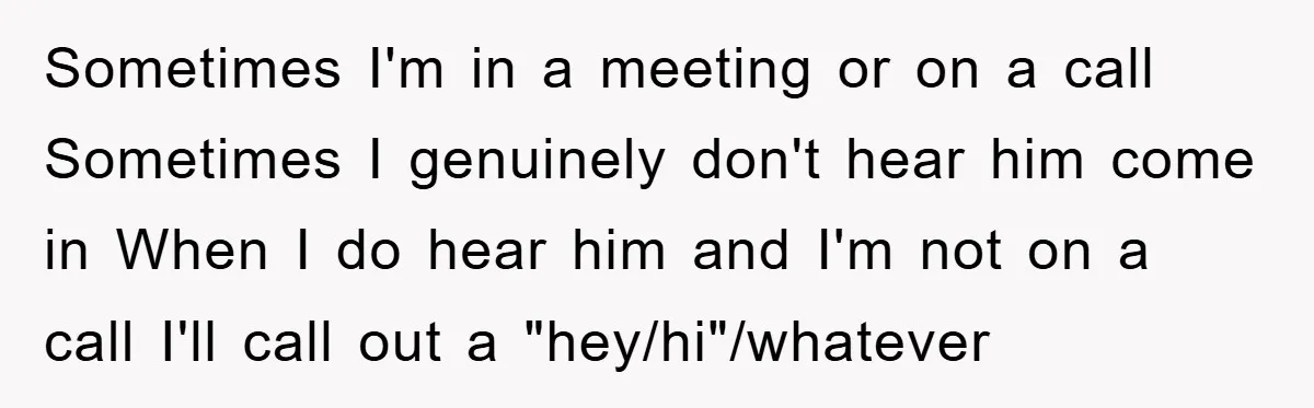 Sometimes I'm in a meeting or on a call Sometimes I genuinely don't hear him come in When I do hear him and I'm not on a call I'll call...