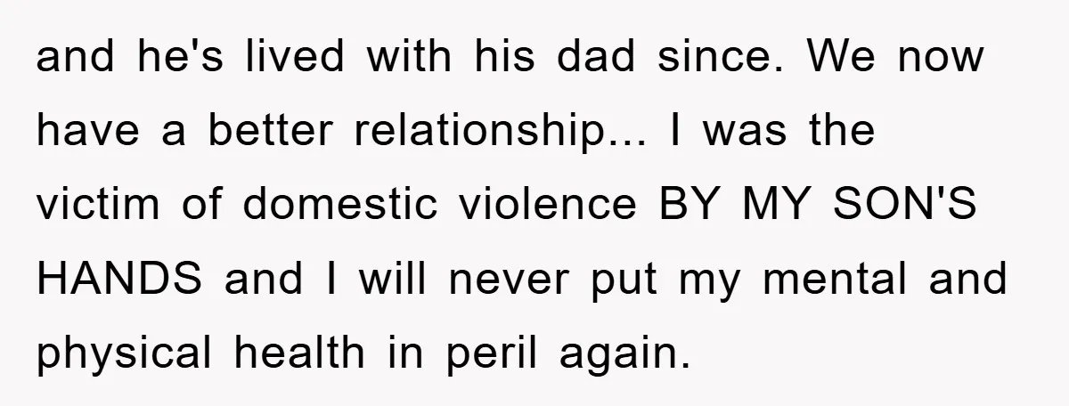 and he's lived with his dad since. We now have a better relationship... I was the victim of domestic violence BY MY SON'S HANDS and I will never put my...