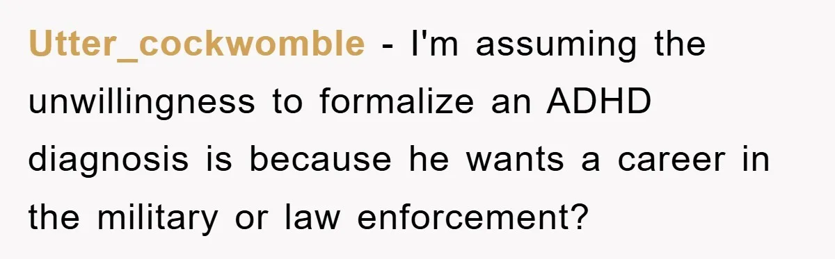 Utter_cockwomble - I'm assuming the unwillingness to formalize an ADHD diagnosis is because he wants a career in the military or law enforcement?