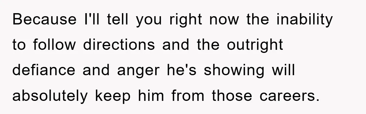 Because I'll tell you right now the inability to follow directions and the outright defiance and anger he's showing will absolutely keep him from those careers.