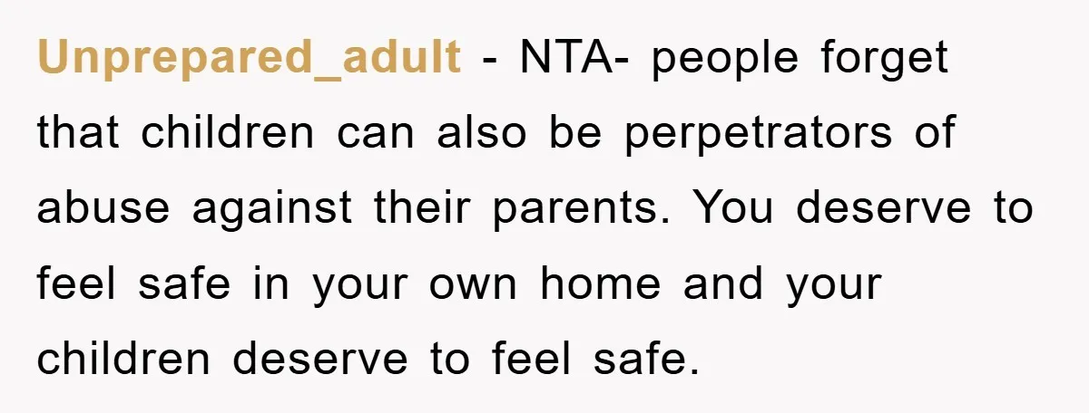 Unprepared_adult - NTA- people forget that children can also be perpetrators of abuse against their parents. You deserve to feel safe in your own home and your children deserve to...