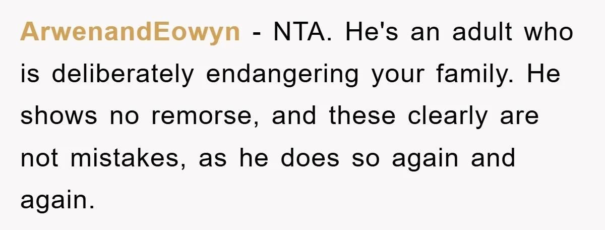 ArwenandEowyn - NTA. He's an adult who is deliberately endangering your family. He shows no remorse, and these clearly are not mistakes, as he does so again and again.