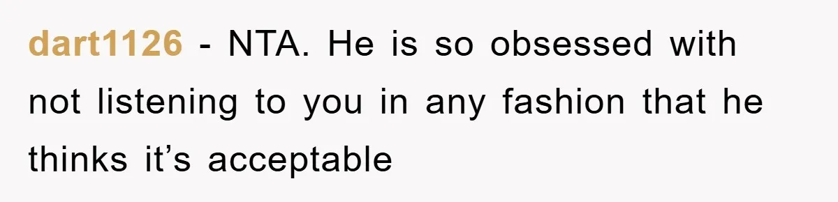 dart1126 - NTA. He is so obsessed with not listening to you in any fashion that he thinks it’s acceptable