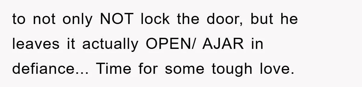 to not only NOT lock the door, but he leaves it actually OPEN/ AJAR in defiance... Time for some tough love.