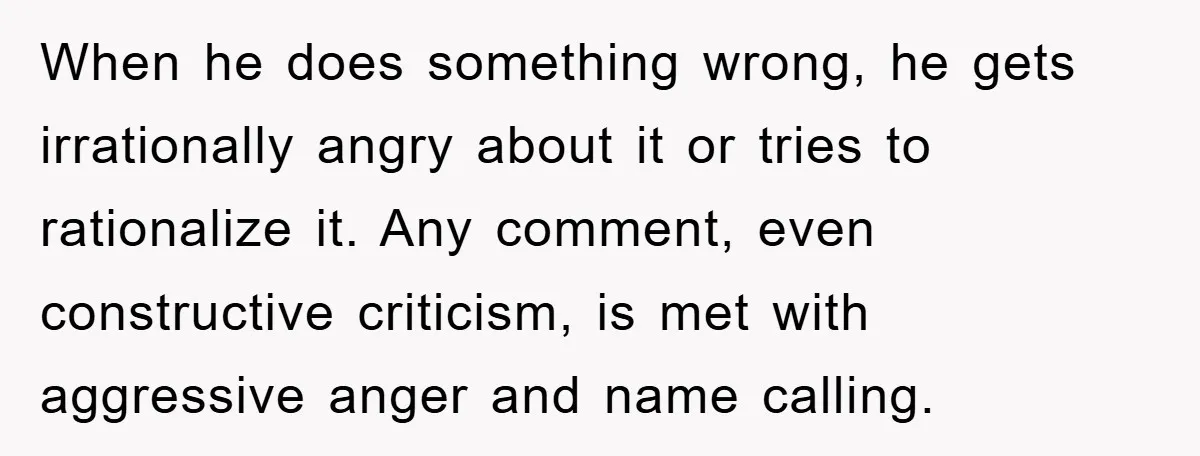 When he does something wrong, he gets irrationally angry about it or tries to rationalize it. Any comment, even constructive criticism, is met with aggressive anger and name calling.