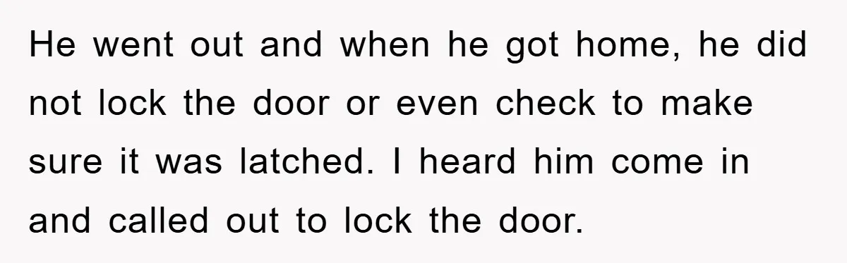 He went out and when he got home, he did not lock the door or even check to make sure it was latched. I heard him come in and called...