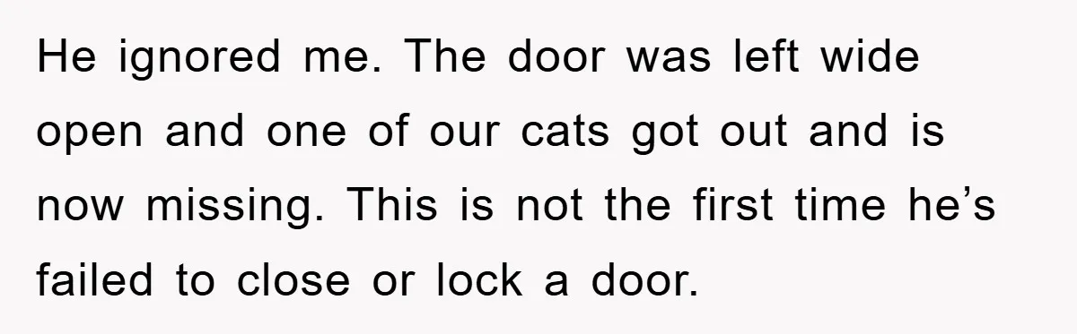 He ignored me. The door was left wide open and one of our cats got out and is now missing. This is not the first time he’s failed to close...