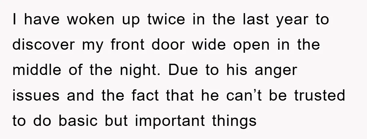 I have woken up twice in the last year to discover my front door wide open in the middle of the night. Due to his anger issues and the fact...